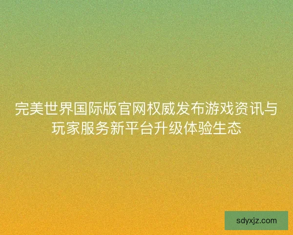 完美世界国际版官网权威发布游戏资讯与玩家服务新平台升级体验生态